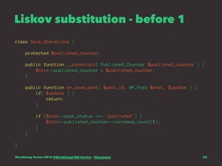 Liskov substitution - before 1
class Save_Operations {
protected $published_counter;
public function __construct( Published_Counter $published_counter ) {
$this->published_counter = $published_counter;
}
public function on_save_post( $post_id, WP_Post $post, $update ) {
if( $update ) {
return;
}
if ($post->post_status === 'published') {
$this->published_counter->increase_count(1);
}
}
}
WordCamp Torino 2016 @WordCampTRN #wctrn - @lucatume 23
 