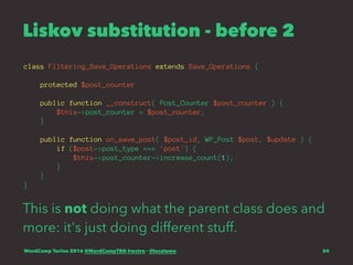 Liskov substitution - before 2
class Filtering_Save_Operations extends Save_Operations {
protected $post_counter
public function __construct( Post_Counter $post_counter ) {
$this->post_counter = $post_counter;
}
public function on_save_post( $post_id, WP_Post $post, $update ) {
if ($post->post_type === 'post') {
$this->post_counter->increase_count(1);
}
}
}
This is not doing what the parent class does and
more: it's just doing different stuff.
WordCamp Torino 2016 @WordCampTRN #wctrn - @lucatume 24
 