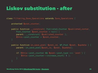 Liskov substitution - after
class Filtering_Save_Operations extends Save_Operations {
protected $post_counter;
public function __construct( Published_Counter $published_conter,
Post_Counter $post_counter = null) {
parent::__construct( $published_counter );
$this->post_counter = $post_counter;
}
public function on_save_post( $post_id, WP_Post $post, $update ) {
parent::on_save_post($post_is, $post, $update);
if ($this->post_counter && $post->post_type === 'post') {
$this->post_counter->increase_count( 1 );
}
}
WordCamp Torino 2016 @WordCampTRN #wctrn - @lucatume 25
 