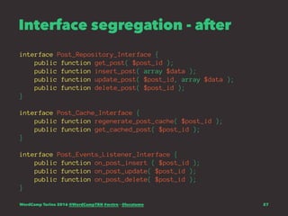 Interface segregation - after
interface Post_Repository_Interface {
public function get_post( $post_id );
public function insert_post( array $data );
public function update_post( $post_id, array $data );
public function delete_post( $post_id );
}
interface Post_Cache_Interface {
public function regenerate_post_cache( $post_id );
public function get_cached_post( $post_id );
}
interface Post_Events_Listener_Interface {
public function on_post_insert ( $post_id );
public function on_post_update( $post_id );
public function on_post_delete( $post_id );
}
WordCamp Torino 2016 @WordCampTRN #wctrn - @lucatume 27
 