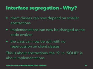 Interface segregation - Why?
• client classes can now depend on smaller
abstractions
• implementations can now be changed as the
code evolves
• the class can now be split with no
repercussion on client classes
This is about abstractions, the "S" in "SOLID" is
about implementations.
WordCamp Torino 2016 @WordCampTRN #wctrn - @lucatume 28
 