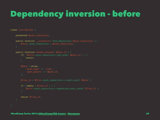 Dependency inversion - before
class Like_Handler {
protected $post_repository;
public function __construct( Post_Repository $post_repository ) {
$this->post_repository = $post_repository;
}
public function handle_request( $post_id ) {
if( !$this->post_repository->get_post( $post_id ) ) {
return;
}
$data = array(
'post_type' => 'like',
'post_parent' => $post_id,
);
$like_id = $this->post_repository->insert_post( $data );
if (!empty ( $like_id ) ) {
$this->post_repository->regenerate_post_cache( $like_id );
}
return $like_id;
}
}
WordCamp Torino 2016 @WordCampTRN #wctrn - @lucatume 29
 