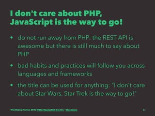 I don't care about PHP,
JavaScript is the way to go!
• do not run away from PHP: the REST API is
awesome but there is still much to say about
PHP
• bad habits and practices will follow you across
languages and frameworks
• the title can be used for anything: "I don't care
about Star Wars, Star Trek is the way to go!"
WordCamp Torino 2016 @WordCampTRN #wctrn - @lucatume 3
 