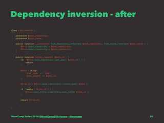 Dependency inversion - after
class Like_Handler {
protected $post_repository;
protected $post_cache;
public function __construct( Post_Repository_Interface $post_repository, Post_Cache_Interface $post_cache ) {
$this->post_repository = $post_repository;
$this->post_repository = $post_repository;
}
public function handle_request( $post_id ) {
if( !$this->post_repository->get_post( $post_id ) ) {
return;
}
$data = array(
'post_type' => 'like',
'post_parent' => $post_id,
);
$like_id = $this->post_repository->insert_post( $data );
if (!empty ( $like_id ) ) {
$this->post_cache->regenerate_post_cache( $like_id );
}
return $like_id;
}
}
WordCamp Torino 2016 @WordCampTRN #wctrn - @lucatume 30
 