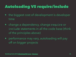 Autoloading VS require/include
• the biggest cost of development is developer
time
• change a dependency, change require or
include statements in all the code base (think
of the principles above)
• performance may vary, autoloading will pay
off on bigger projects
WordCamp Torino 2016 @WordCampTRN #wctrn - @lucatume 34
 