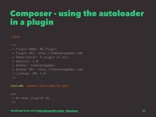 Composer - using the autoloader
in a plugin
<?php
/**
* Plugin Name: My Plugin
* Plugin URI: http://theAverageDev.com
* Description: A plugin of min.
* Version: 1.0
* Author: theAverageDev
* Author URI: http://theAverageDev.com
* License: GPL 2.0
*/
include 'vendor/autoload_52.php';
/**
* Do what plugins do...
*/
WordCamp Torino 2016 @WordCampTRN #wctrn - @lucatume 37
 