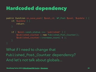 Hardcoded dependency
public function on_save_post( $post_id, WP_Post $post, $update ) {
if( $update ) {
return;
}
if ( $post->post_status === 'published' ) {
$published_counter = new Published_Post_Counter();
$published_counter->increase_count( 1 );
}
}
What if I need to change that
Published_Post_Counter dependency?
And let's not talk about globals...
WordCamp Torino 2016 @WordCampTRN #wctrn - @lucatume 39
 