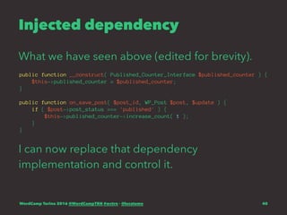 Injected dependency
What we have seen above (edited for brevity).
public function __construct( Published_Counter_Interface $published_counter ) {
$this->published_counter = $published_counter;
}
public function on_save_post( $post_id, WP_Post $post, $update ) {
if ( $post->post_status === 'published' ) {
$this->published_counter->increase_count( 1 );
}
}
I can now replace that dependency
implementation and control it.
WordCamp Torino 2016 @WordCampTRN #wctrn - @lucatume 40
 