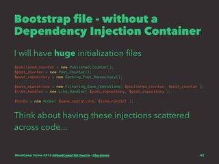 Bootstrap file - without a
Dependency Injection Container
I will have huge initialization ﬁles
$published_counter = new Published_Counter();
$post_counter = new Post_Counter();
$post_repository = new Caching_Post_Repository();
$save_operations = new Filtering_Save_Operations( $published_counter, $post_counter );
$like_handler = new Like_Handler( $post_repository, $post_repository );
$hooks = new Hooks( $save_operations, $like_handler );
Think about having these injections scattered
across code...
WordCamp Torino 2016 @WordCampTRN #wctrn - @lucatume 42
 