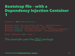 Bootstrap file - with a
Dependency Injection Container
1
$container = new MyPlugin_Container();
$container->bind( 'Published_Counter_Interface', 'Published_Counter' );
$container->bind( 'Post_Counter_Interface', 'Post_Counter');
$container->singleton( 'Post_Repository_Interface', 'Caching_Post_Repository');
$container->singleton( 'Post_Cache_Interface', 'Caching_Post_Repository' );
$hooks = $container->make( 'Hooks' );
The example uses the DI52 package.
WordCamp Torino 2016 @WordCampTRN #wctrn - @lucatume 44
 