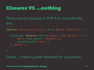 Closures VS ...nothing
There are no closures in PHP 5.2; no code like
this.
function apply_parent_to_all( array $posts, $parent_id ) {
array_map( function( WP_Post $post ) use( $parent_id ) {
$post->post_parent = $parent_id;
wp_update_post( $post );
}, $posts );
}
Damn... I had my faith restored for a moment.
WordCamp Torino 2016 @WordCampTRN #wctrn - @lucatume 47
 