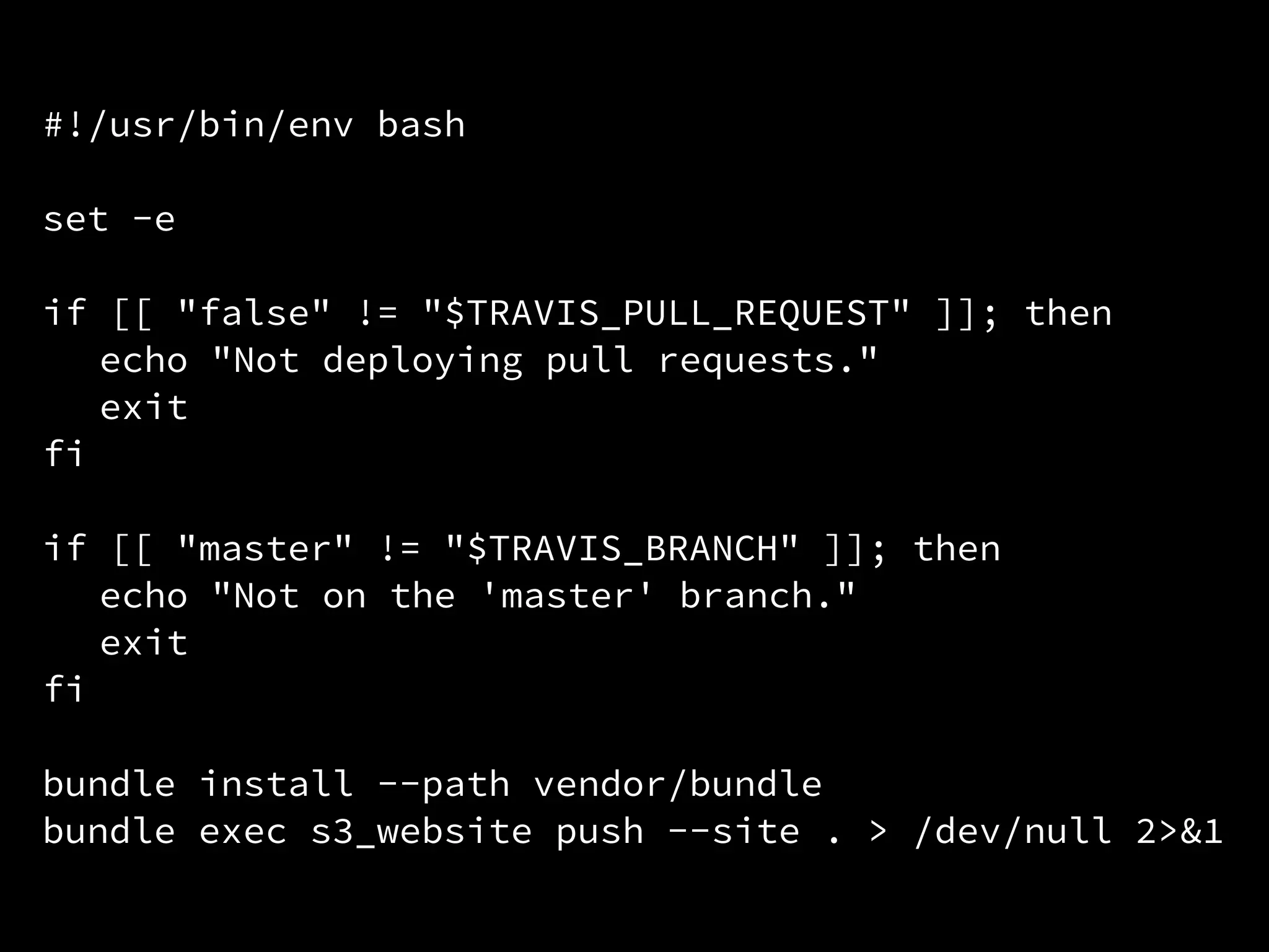 #!/usr/bin/env bash
set -e
if [[ "false" != "$TRAVIS_PULL_REQUEST" ]]; then
echo "Not deploying pull requests."
exit
fi
if [[ "master" != "$TRAVIS_BRANCH" ]]; then
echo "Not on the 'master' branch."
exit
fi
bundle install --path vendor/bundle
bundle exec s3_website push --site . > /dev/null 2>&1
 