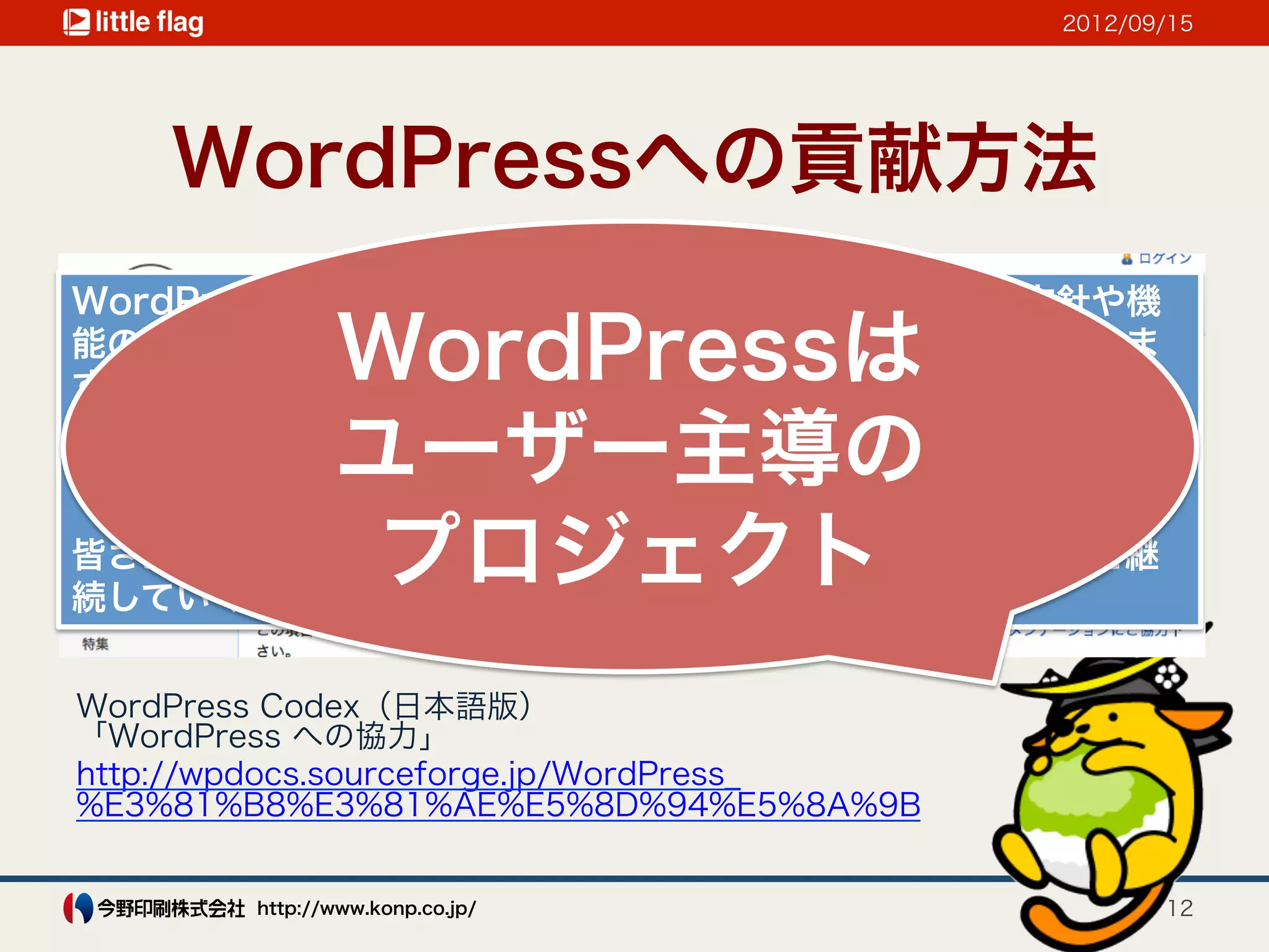 2012/09/15




    WordPressへの貢献方法
WordPressはユーザー主導のプロジェクトであり、開発の方針や機
        WordPressは
能の改善はあなたのようなユーザーの参加によって決定されていきま
す。

        ユーザー主導の
以下に紹介する項目のうちの一つでもかまいませんので、プロジェク
トやWordPressコミュニティへの協力を検討してみてください。

         プロジェクト
皆さんの協力があってこそ、活発で順調に発展するプロジェクトを継
続していくことができます。


WordPress Codex（日本語版）
「WordPress への協力」
http://wpdocs.sourceforge.jp/WordPress_
%E3%81%B8%E3%81%AE%E5%8D%94%E5%8A%9B


        http://www.konp.co.jp/                   12
 