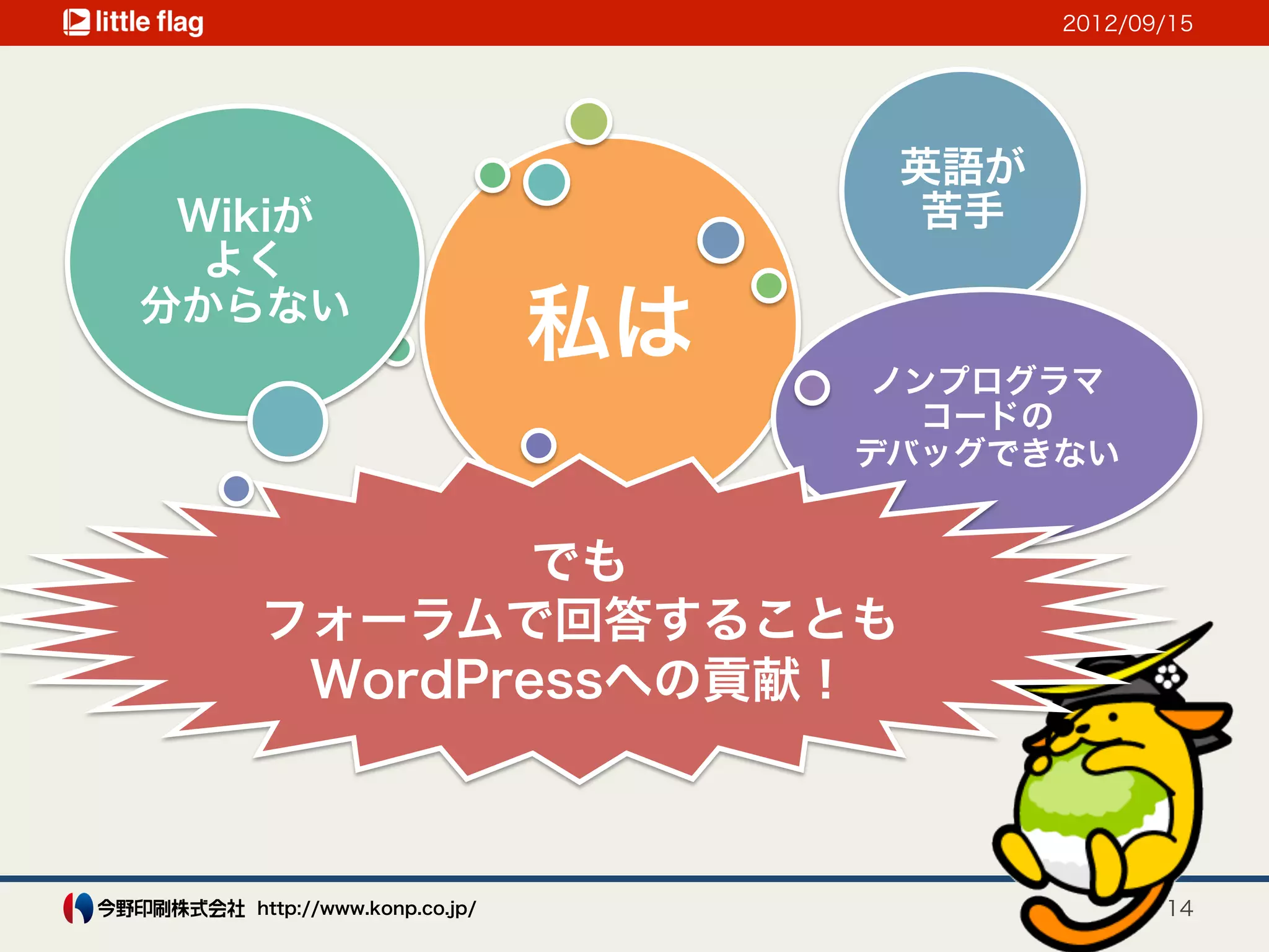 2012/09/15




                                  英語が
 Wikiが                            苦手
  よく
分からない
                            私は   ノンプログラマ
                                   コードの
                                 デバッグできない


           でも
   フォーラムで回答することも
    WordPressへの貢献！



   http://www.konp.co.jp/                      14
 