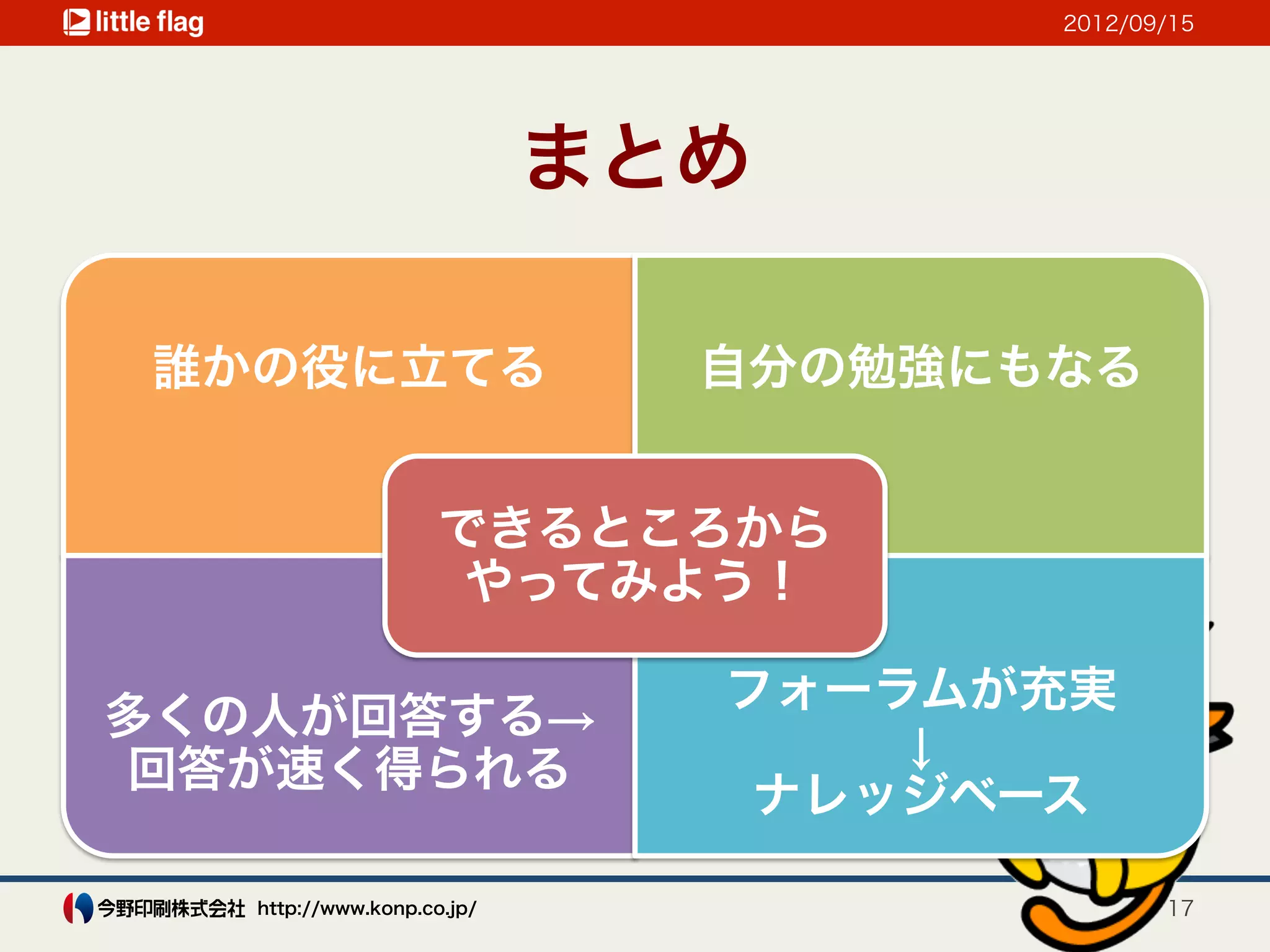 2012/09/15




                            まとめ

誰かの役に立てる                      自分の勉強にもなる


                     できるところから
                      やってみよう！

                              フォーラムが充実
多くの人が回答する→
                                  ↓
回答が速く得られる
                               ナレッジベース

   http://www.konp.co.jp/                   17
 