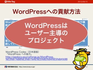 2012/09/15




    WordPressへの貢献方法
WordPressはユーザー主導のプロジェクトであり、開発の方針や機
        WordPressは
能の改善はあなたのようなユーザーの参加によって決定されていきま
す。

        ユーザー主導の
以下に紹介する項目のうちの一つでもかまいませんので、プロジェク
トやWordPressコミュニティへの協力を検討してみてください。

         プロジェクト
皆さんの協力があってこそ、活発で順調に発展するプロジェクトを継
続していくことができます。


WordPress Codex（日本語版）
「WordPress への協力」
http://wpdocs.sourceforge.jp/WordPress_
%E3%81%B8%E3%81%AE%E5%8D%94%E5%8A%9B


        http://www.konp.co.jp/                   12
 