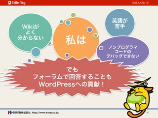 2012/09/15




                                  英語が
 Wikiが                            苦手
  よく
分からない
                            私は   ノンプログラマ
                                   コードの
                                 デバッグできない


           でも
   フォーラムで回答することも
    WordPressへの貢献！



   http://www.konp.co.jp/                      14
 