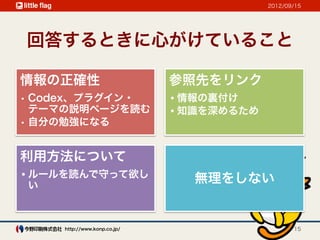 2012/09/15




回答するときに心がけていること

情報の正確性                        参照先をリンク
•  Codex、プラグイン・               • 情報の裏付け
   テーマの説明ページを読む               • 知識を深めるため
•  自分の勉強になる


利用方法について
• ルールを読んで守って欲し                  無理をしない
  い



     http://www.konp.co.jp/                       15
 