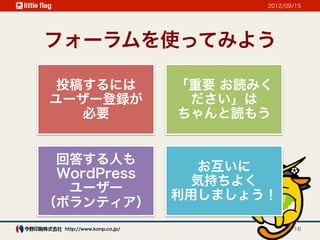 2012/09/15




フォーラムを使ってみよう

 投稿するには                    「重要 お読みく
ユーザー登録が                     ださい」は
   必要                      ちゃんと読もう


 回答する人も
                             お互いに
 WordPress
                            気持ちよく
  ユーザー
                           利用しましょう！
（ボランティア）
  http://www.konp.co.jp/                 16
 