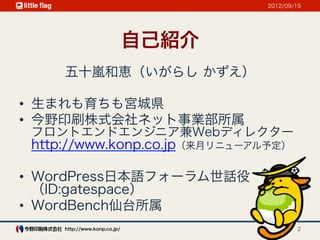 2012/09/15




                              自己紹介
     五十嵐和恵（いがらし かずえ）

•  生まれも育ちも宮城県
•  今野印刷株式会社ネット事業部所属
 フロントエンドエンジニア兼Webディレクター
 http://www.konp.co.jp（来月リニューアル予定）

•  WordPress日本語フォーラム世話役
   （ID:gatespace）
•  WordBench仙台所属
     http://www.konp.co.jp/                  2
 