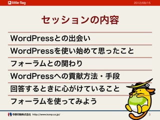 2012/09/15




         セッションの内容
WordPressとの出会い
WordPressを使い始めて思ったこと
フォーラムとの関わり
WordPressへの貢献方法・手段
回答するときに心がけていること
フォーラムを使ってみよう
   http://www.konp.co.jp/           3
 
