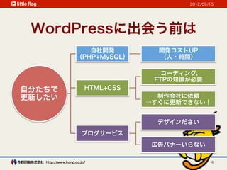 2012/09/15




 WordPressに出会う前は
                      自社開発           開発コストUP
                   （PHP+MySQL）       （人・時間）

                                      コーディング、
                                    FTPの知識が必要
自分たちで                   HTML+CSS
更新したい                                制作会社に依頼
                                   →すぐに更新できない！


                                     デザインださい
                      ブログサービス
                                    広告バナーいらない

   http://www.konp.co.jp/                         4
 