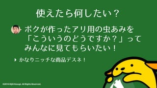 使えたら何したい？ 
ボクが作ったアリ⽤用の⾍虫あみを 
「こういうのどうですか？」って 
みんなに⾒見てもらいたい！ 
‣ かなりニッチな商品デスネ！ 
©2014 Hijili Kosugi. All Rights Reserved. 
 