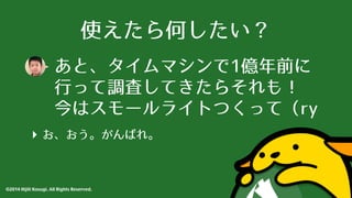 使えたら何したい？ 
あと、タイムマシンで1億年前に 
⾏行って調査してきたらそれも！ 
今はスモールライトつくって（ry 
‣ お、おう。がんばれ。 
©2014 Hijili Kosugi. All Rights Reserved. 
 