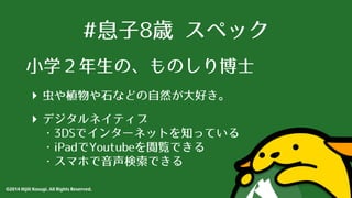 #息⼦子8歳 スペック 
⼩小学２年⽣生の、ものしり博⼠士 
‣ ⾍虫や植物や⽯石などの⾃自然が⼤大好き。 
‣ デジタルネイティブ 
・3DSでインターネットを知っている 
・iPadでYoutubeを閲覧できる 
・スマホで⾳音声検索できる 
©2014 Hijili Kosugi. All Rights Reserved. 
 