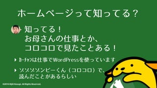 ホームページって知ってる？ 
知ってる！ 
お⺟母さんの仕事とか、 
コロコロで⾒見たことある！ 
‣ ｶｰﾁｬﾝは仕事でWordPressを使っています 
‣ ゾゾゾゾンビーくん（コロコロ）で、 
読んだことがあるらしい 
©2014 Hijili Kosugi. All Rights Reserved. 
 
