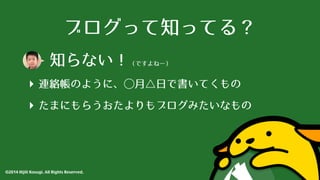ブログって知ってる？ 
知らない！（ですよねー） 
‣ 連絡帳のように、⃝◯⽉月△⽇日で書いてくもの 
‣ たまにもらうおたよりもブログみたいなもの 
©2014 Hijili Kosugi. All Rights Reserved. 
 