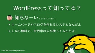 WordPressって知ってる？ 
知らなーい（でーすーよーねー） 
‣ ホームページやブログを作れるシステムなんだよ 
‣ しかも無料で、世界中の⼈人が使ってるんだよ 
©2014 Hijili Kosugi. All Rights Reserved. 
 