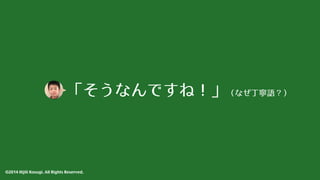 「そうなんですね！」（なぜ丁寧語？） 
©2014 Hijili Kosugi. All Rights Reserved. 
 
