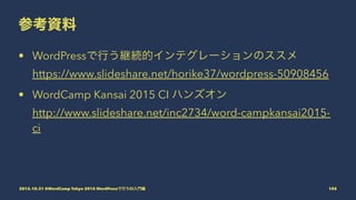 参考資料
• WordPressで行う継続的インテグレーションのススメ
https://www.slideshare.net/horike37/wordpress-50908456
• WordCamp Kansai 2015 CI ハンズオン
http://www.slideshare.net/inc2734/word-campkansai2015-
ci
2015.10.31 @WordCamp Tokyo 2015 WordPressで行うCI入門編 105
 