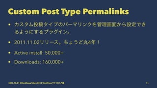 Custom Post Type Permalinks
• カスタム投稿タイプのパーマリンクを管理画面から設定でき
るようにするプラグイン。
• 2011.11.02リリース。ちょうど丸4年！
• Active install: 50,000+
• Downloads: 160,000+
2015.10.31 @WordCamp Tokyo 2015 WordPressで行うCI入門編 11
 