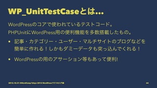 WP_UnitTestCaseとは...
WordPressのコアで使われているテストコード。
PHPUnitにWordPress用の便利機能を多数搭載したもの。
• 記事・カテゴリー・ユーザー・マルチサイトのブログなどを
簡単に作れる！しかも...
