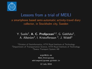Lessons from a trial of MEILI
a smartphone based semi-automatic activity-travel diary
collector, in Stockholm city, Sweden
Y. Susilo2
, A. C. Prelipcean1,2
, G. Gid´ofalvi1
,
A. Allstr¨om3
, I. Kristoﬀersson 3
, J. Widell3
1Division of Geoinformatics, KTH Royal Institute of Technology
2Department of Transportation Science, KTH Royal Institute of Technology
3Sweco Transport System AB
acpr@kth.se
@Adi Prelipcean
adrianprelipcean.github.io
12 July 2016
 