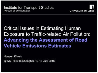 Institute for Transport Studies
FACULTY OF ENVIRONMENT
Critical Issues in Estimating Human
Exposure to Traffic-related Air Pollution:
Advancing the Assessment of Road
Vehicle Emissions Estimates
Haneen Khreis
@WCTR 2016 Shanghai, 10-15 July 2016
 