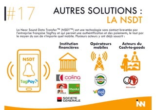 #17 AUTRES SOLUTIONS :
LA NSDT
Institution
ﬁnancières
Opérateurs
mobiles
Acteurs du
Cash-to-goods
NSDT
La Near Sound Data Transfer™ (NSDT™) est une technologie sans contact brevetée par
l’entreprise française TagPay et qui permet une authentification et des paiements, le tout par
le moyen du son de n’importe quel mobile. Plusieurs acteurs y ont déjà souscrit :
 