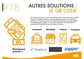 #18 AUTRES SOLUTIONS :
LE QR CODE
En Afrique du Sud, le taux de bancarisation qui avoisine les 68%
rend le « mobile money » moins populaire que sur le reste du
continent. À contrario, des services de paiements avec le mobile
s’y développent, reliés à une carte bancaire et qui facilite le
paiement au quotidien sous plusieurs formes :
E-commerce Marchands Factures Transports
Principaux
acteurs :
 