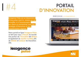 Innogence Pulse est un laboratoire
d’innovation dont la mission est de
conseiller et d’accompagner
ses clients et partenaires dans leur
stratégie d’innovation et leur
transformation digitale.
Notre portail en ligne Innogence Pulse
se tient pour vous à l’écoute du marché
très porteur de l’innovation en Afrique
et également du marché mondial, afin
de détecter et analyser les innovations
clés.
RENDEZ-VOUS SUR : www.innogencepulse.com
#4 PORTAIL
D’INNOVATION
 