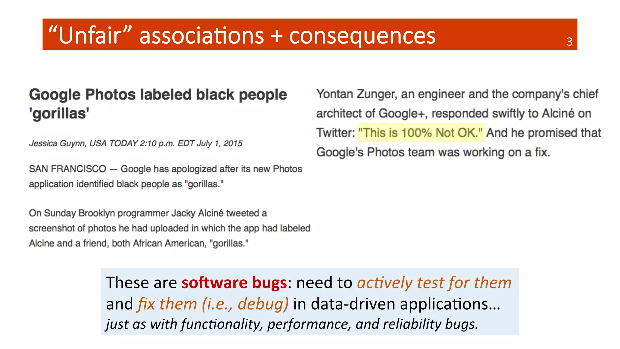 “Unfair”  associa4ons  +  consequences
 3	
  
These	
  are	
  so#ware	
  bugs:	
  need	
  to	
  ac#vely	
  test	
  for	
  them	
  
and	
  ﬁx	
  them	
  (i.e.,	
  debug)	
  in	
  data-­‐driven	
  applicaQons…	
  
just	
  as	
  with	
  func#onality,	
  performance,	
  and	
  reliability	
  bugs.	
  
 
