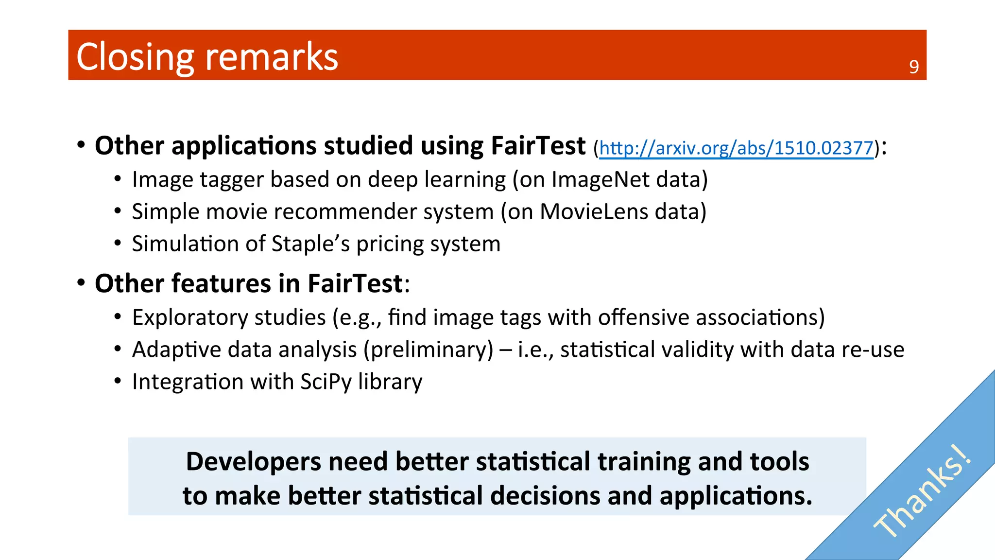Closing  remarks
•  Other	
  applica4ons	
  studied	
  using	
  FairTest	
  (hSp://arxiv.org/abs/1510.02377):	
  
•  Image	
  tagger	
  based	
  on	
  deep	
  learning	
  (on	
  ImageNet	
  data)	
  
•  Simple	
  movie	
  recommender	
  system	
  (on	
  MovieLens	
  data)	
  
•  SimulaQon	
  of	
  Staple’s	
  pricing	
  system	
  
•  Other	
  features	
  in	
  FairTest:	
  
•  Exploratory	
  studies	
  (e.g.,	
  ﬁnd	
  image	
  tags	
  with	
  oﬀensive	
  associaQons)	
  
•  AdapQve	
  data	
  analysis	
  (preliminary)	
  –	
  i.e.,	
  staQsQcal	
  validity	
  with	
  data	
  re-­‐use	
  
•  IntegraQon	
  with	
  SciPy	
  library	
  
Developers	
  need	
  beDer	
  sta4s4cal	
  training	
  and	
  tools	
  
to	
  make	
  beDer	
  sta4s4cal	
  decisions	
  and	
  applica4ons.	
  
9	
  
 