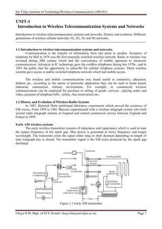 Sai Vidya Institute of TechnologyWireless Communication (10EC81)
Chaya B M, Dept. of ECE (Email: chaya.bm@saividya.ac.in) Page 1
UNIT-1
Introduction to Wireless Telecommunication Systems and Networks
Introduction to wireless telecommunication systems and networks, History and evolution, Different
generations of wireless cellular networks 1G, 2G, 3G and 4G networks.
------------------------------------------------------------------------------------------------------------------------
1.1 Introduction to wireless telecommunication systems and networks
Communication is the transfer of information form one point to another. Invention of
telephone by Bell in 1876 was the first manually switched wireline network. Radio or wireless was
invented during 20th century which had the convenience of mobile operation to electronic
communication. Advances in IC technology gave the cordless telephones during late 1970s , and in
1983 the public had the opportunity to subscribe for cellular telephone systems. These wireless
systems gave access to public switched telephone network which had mobile access.
The wireless and mobile communications was found useful in commerce, education,
defense etc., according to the nature of particular application they can be used in home based,
industrial, commercial, military environment. For example, in commercial wireless
communications can be employed for purchase or selling of goods, services , playing audio and
video, payment of telephone bills , airline , bus reservations etc.,
1.2 History and Evolution of Wireless Radio Systems
In 1887, Heinrich Hertz performed laboratory experiments which proved the existence of
EM waves. From 1895 to 1901 Marconi experimented with a wireless telegraph system who built
several radio telegraph stations in England and started commercial service between England and
France in 1899.
Early AM wireless systems
The early wireless transmitter consists of inductance and capacitance which is used to tune
the output frequency of the spark gap. Max power is generated at lower frequency and longer
wavelength. The transmitter emits the signal either long or short duration depending on length of
time telegraph key is closed. The transmitter signal is the EM noise produced by the spark gap
discharge.
Figure 1.1 Early AM transmitter
 