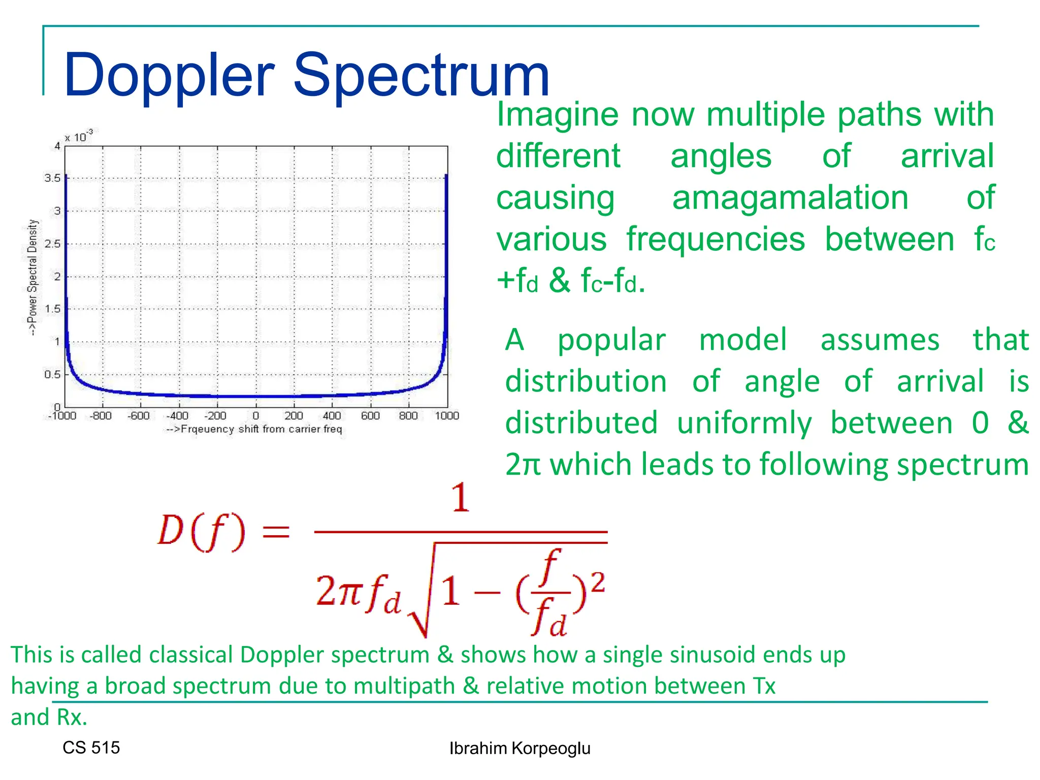 CS 515 Ibrahim Korpeoglu
Doppler Spectrum
This is called classical Doppler spectrum & shows how a single sinusoid ends up
having a broad spectrum due to multipath & relative motion between Tx
and Rx.
A popular model assumes that
distribution of angle of arrival is
distributed uniformly between 0 &
2π which leads to following spectrum
Imagine now multiple paths with
different angles of arrival
causing amagamalation of
various frequencies between fc
+fd & fc-fd.
 
