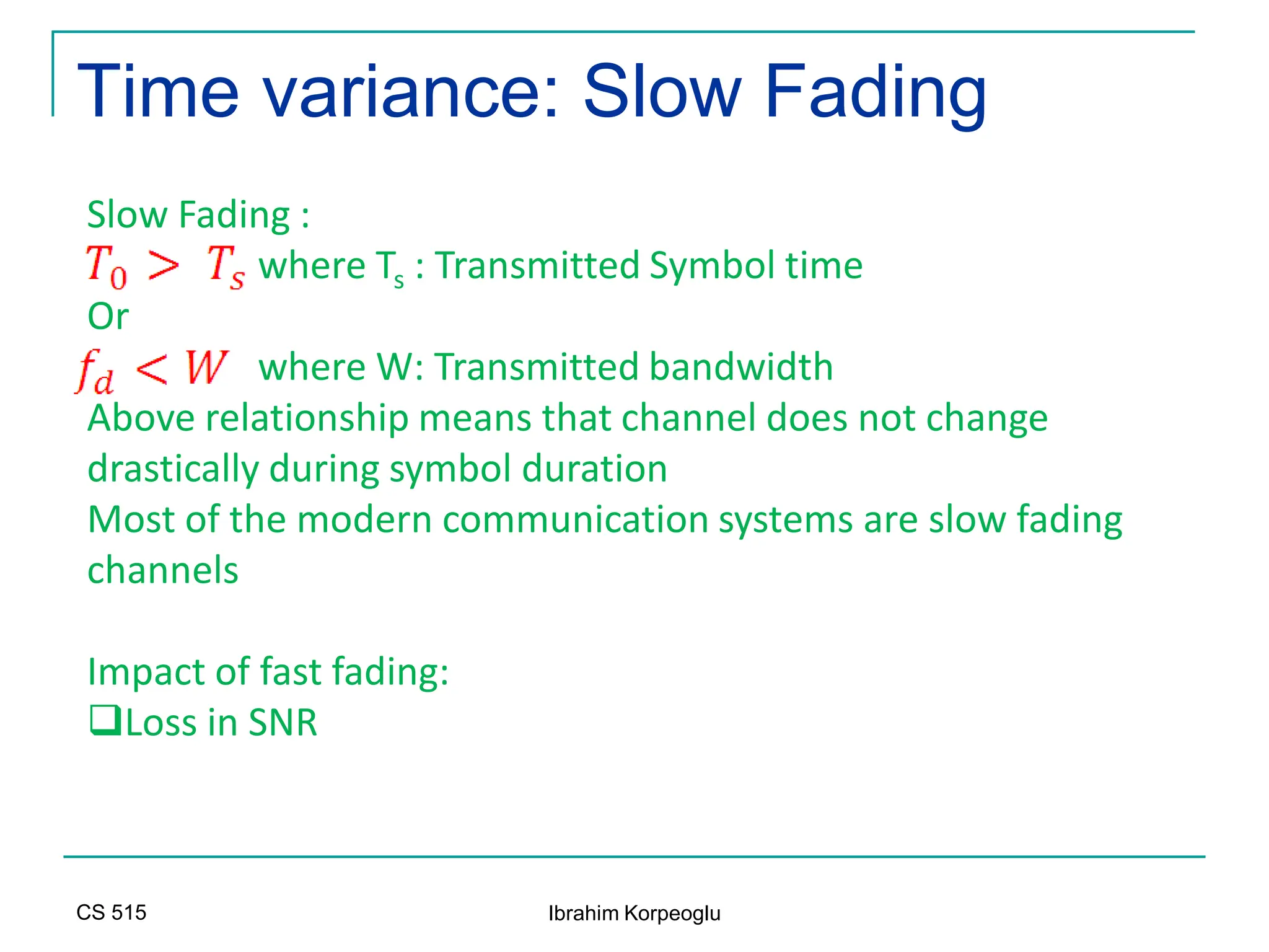 CS 515 Ibrahim Korpeoglu
Time variance: Slow Fading
Slow Fading :
where Ts : Transmitted Symbol time
Or
where W: Transmitted bandwidth
Above relationship means that channel does not change
drastically during symbol duration
Most of the modern communication systems are slow fading
channels
Impact of fast fading:
Loss in SNR
 