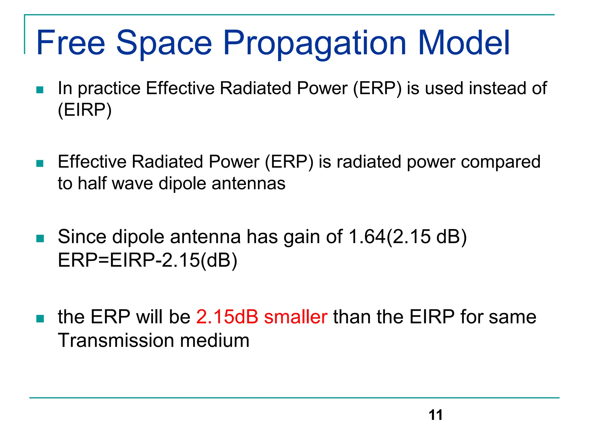 Free Space Propagation Model
 In practice Effective Radiated Power (ERP) is used instead of
(EIRP)
 Effective Radiated Power (ERP) is radiated power compared
to half wave dipole antennas
 Since dipole antenna has gain of 1.64(2.15 dB)
ERP=EIRP-2.15(dB)
 the ERP will be 2.15dB smaller than the EIRP for same
Transmission medium
11
 