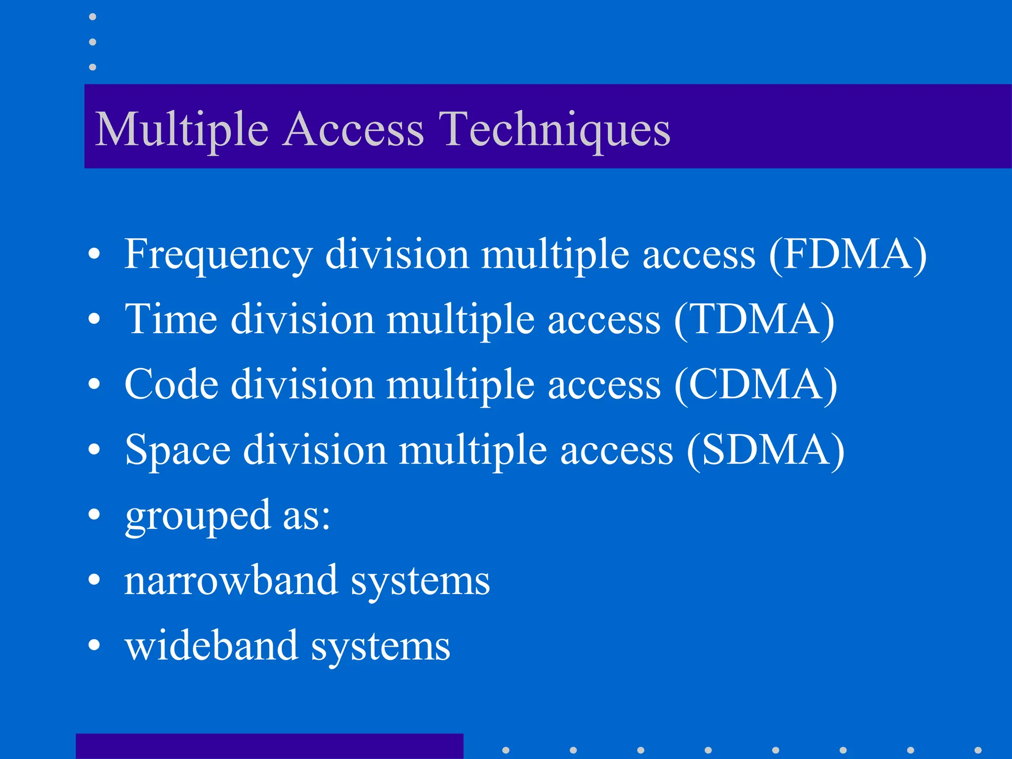 Multiple Access Techniques
• Frequency division multiple access (FDMA)
• Time division multiple access (TDMA)
• Code division multiple access (CDMA)
• Space division multiple access (SDMA)
• grouped as:
• narrowband systems
• wideband systems
 