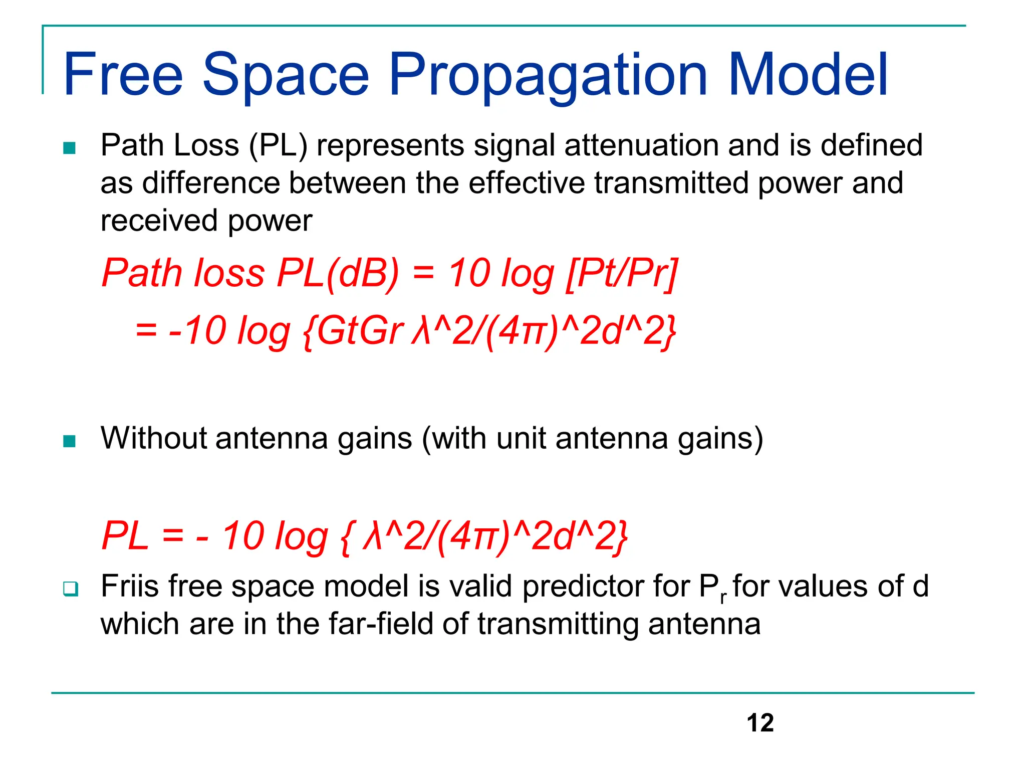 Free Space Propagation Model
 Path Loss (PL) represents signal attenuation and is defined
as difference between the effective transmitted power and
received power
Path loss PL(dB) = 10 log [Pt/Pr]
= -10 log {GtGr λ^2/(4π)^2d^2}
 Without antenna gains (with unit antenna gains)
PL = - 10 log { λ^2/(4π)^2d^2}
 Friis free space model is valid predictor for Pr for values of d
which are in the far-field of transmitting antenna
12
 