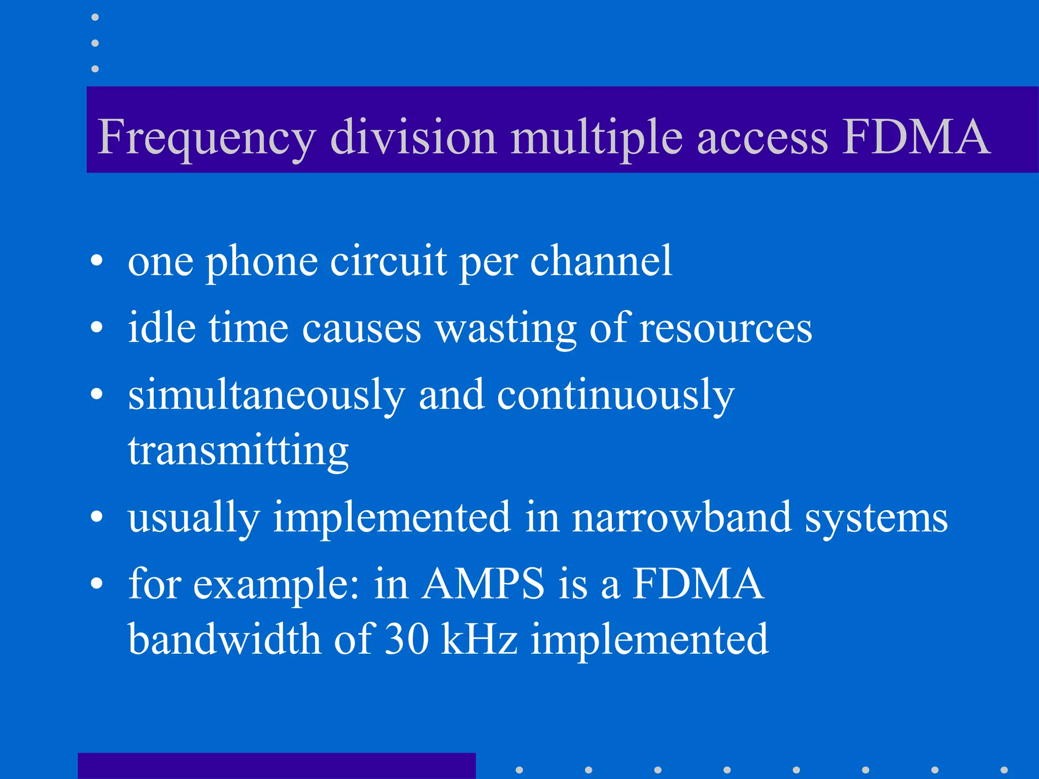 Frequency division multiple access FDMA
• one phone circuit per channel
• idle time causes wasting of resources
• simultaneously and continuously
transmitting
• usually implemented in narrowband systems
• for example: in AMPS is a FDMA
bandwidth of 30 kHz implemented
 